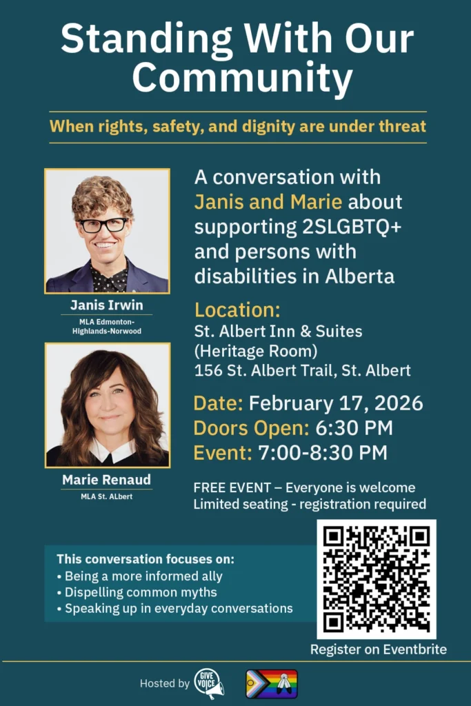 Title: Standing With Our Community: When rights, safety, and dignity are under threat. Speakers: Janis Irwin (MLA Edmonton-Highlands-Norwood) and Marie Renaud (MLA St. Albert). Topic: Supporting 2SLGBTQ+ and persons with disabilities in Alberta. Location: St. Albert Inn & Suites (Heritage Room), 156 St. Albert Trail, St. Albert. Date & Time: February 17, 2026. Doors open at 6:30 PM; Event runs 7:00–8:30 PM. Details: Free event, registration required via Eventbrite (QR code included). Focus areas: Being an informed ally, dispelling myths, and speaking up in everyday conversations. Hosted by: Give Voice.